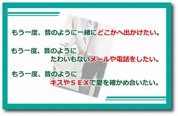 もう一度、昔のように一緒にどこかへでかけたい。もう一度、昔のようにたわいもないメールや電話をしたい。もう一度、昔のようにキスやSEXで愛を確かめ合いたい。 もう一度、昔のように一緒にどこかへでかけたい。もう一度、昔のようにたわいもないメールや電話をしたい。もう一度、昔のようにキスやSEXで愛を確かめ合いたい。